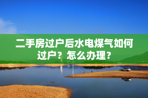 二手房过户后水电煤气如何过户？怎么办理？