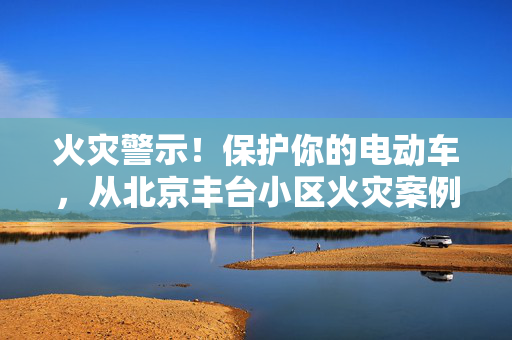 火灾警示！保护你的电动车，从北京丰台小区火灾案例中汲取经验！