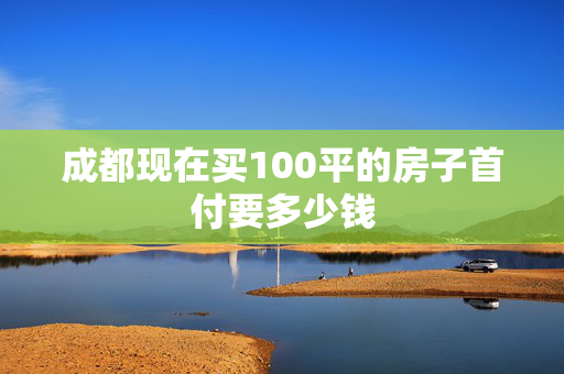 成都现在买100平的房子首付要多少钱