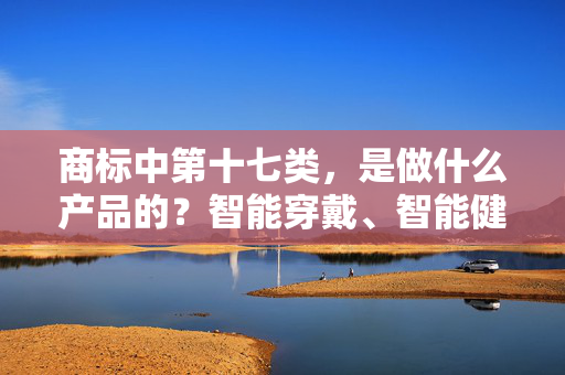 商标中第十七类，是做什么产品的？智能穿戴、智能健康属于第几类商标？