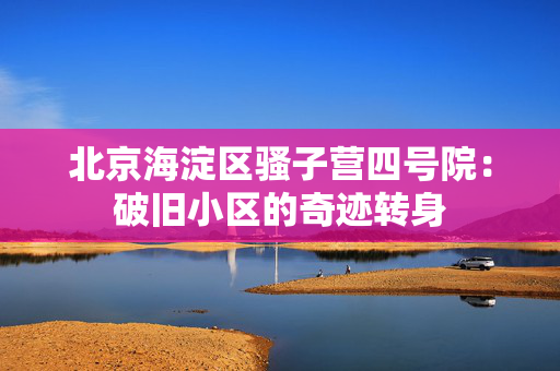 北京海淀区骚子营四号院：破旧小区的奇迹转身