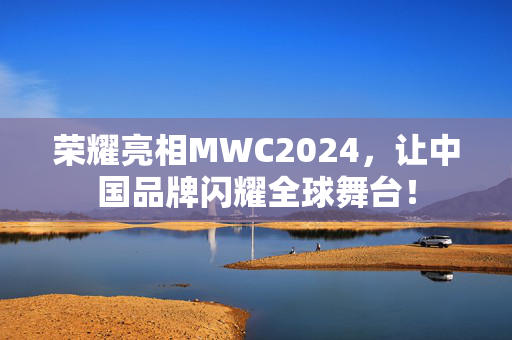 荣耀亮相MWC2024，让中国品牌闪耀全球舞台！