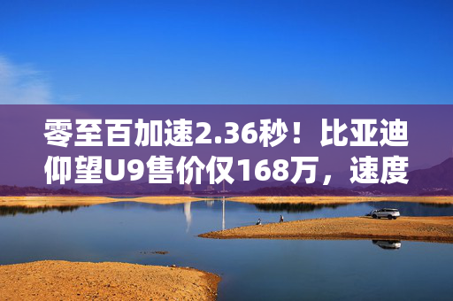 零至百加速2.36秒！比亚迪仰望U9售价仅168万，速度与价格齐飞！