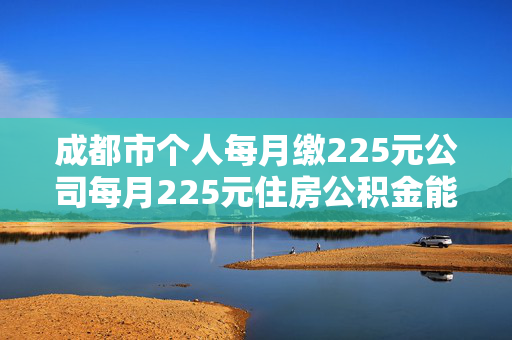 成都市个人每月缴225元公司每月225元住房公积金能贷款多少钱