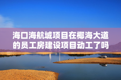 海口海航城项目在椰海大道的员工房建设项目动工了吗？内部指标一般什么价格转让啊？谢谢！