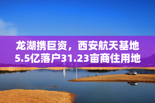 龙湖携巨资，西安航天基地5.5亿落户31.23亩商住用地