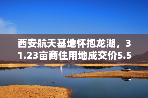 西安航天基地怀抱龙湖，31.23亩商住用地成交价5.5亿受关注