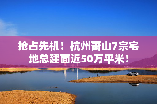 抢占先机！杭州萧山7宗宅地总建面近50万平米！