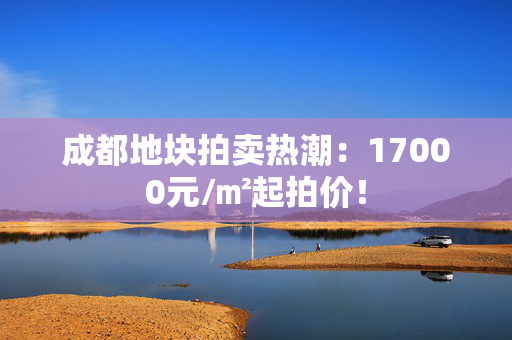 成都地块拍卖热潮：17000元/㎡起拍价！