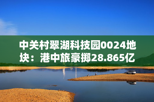 中关村翠湖科技园0024地块：港中旅豪掷28.865亿，震撼中关村