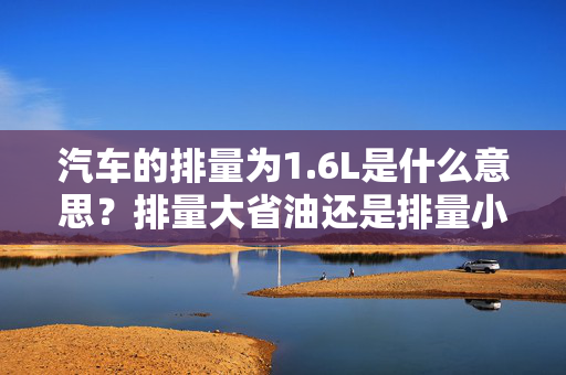 汽车的排量为1.6L是什么意思？排量大省油还是排量小省油？