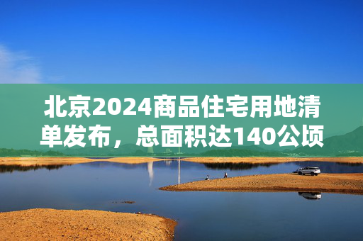 北京2024商品住宅用地清单发布，总面积达140公顷！