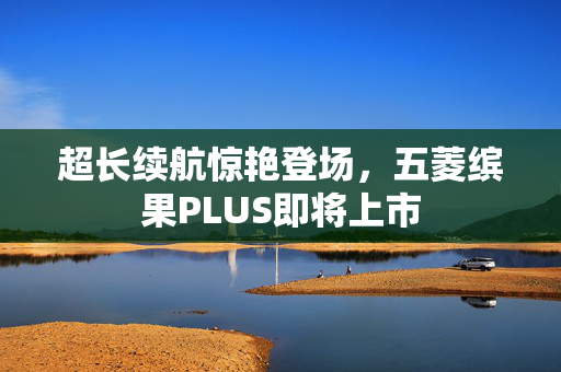 超长续航惊艳登场，五菱缤果PLUS即将上市