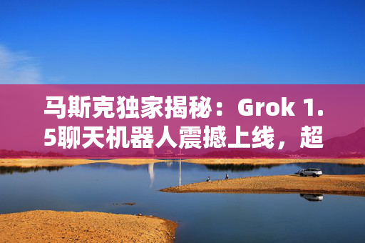 马斯克独家揭秘：Grok 1.5聊天机器人震撼上线，超越AI界限！