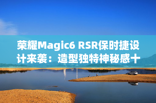 荣耀Magic6 RSR保时捷设计来袭：造型独特神秘感十足