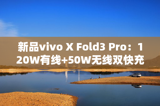 新品vivo X Fold3 Pro：120W有线+50W无线双快充，彻底告别充电烦恼！