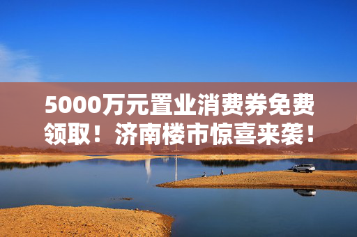 5000万元置业消费券免费领取！济南楼市惊喜来袭！