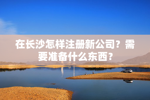 在长沙怎样注册新公司？需要准备什么东西？