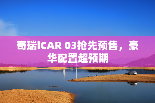 奇瑞iCAR 03抢先预售，豪华配置超预期