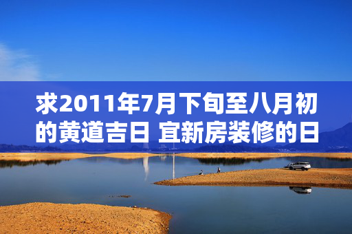 求2011年7月下旬至八月初的黄道吉日 宜新房装修的日子，多谢大侠们！