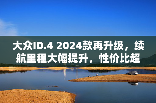 大众ID.4 2024款再升级，续航里程大幅提升，性价比超高！