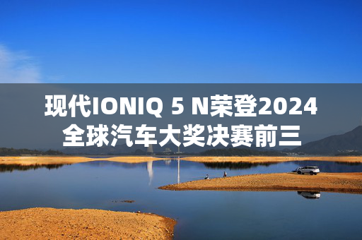 现代IONIQ 5 N荣登2024全球汽车大奖决赛前三