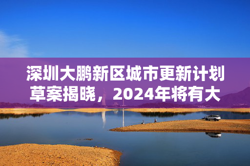 深圳大鹏新区城市更新计划草案揭晓，2024年将有大变化