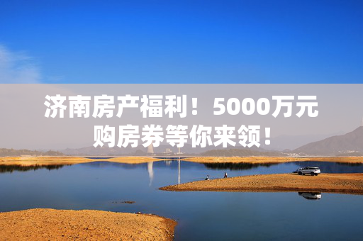 济南房产福利！5000万元购房券等你来领！