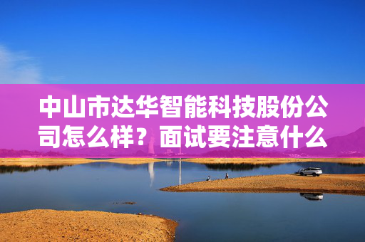 中山市达华智能科技股份公司怎么样？面试要注意什么？？