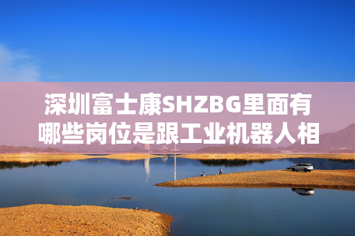 深圳富士康SHZBG里面有哪些岗位是跟工业机器人相关的？