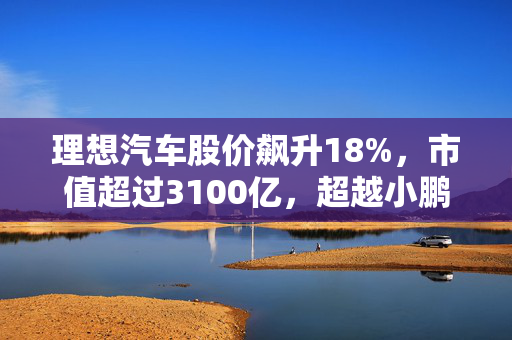 理想汽车股价飙升18%，市值超过3100亿，超越小鹏、蔚来成新宠