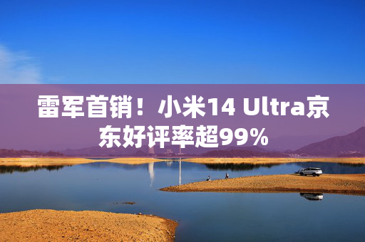 雷军首销！小米14 Ultra京东好评率超99%