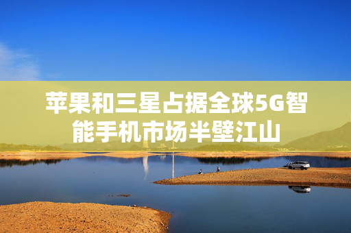 苹果和三星占据全球5G智能手机市场半壁江山