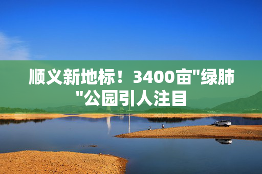 顺义新地标！3400亩