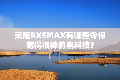 荣威RX5MAX有哪些令你觉得很棒的黑科技？