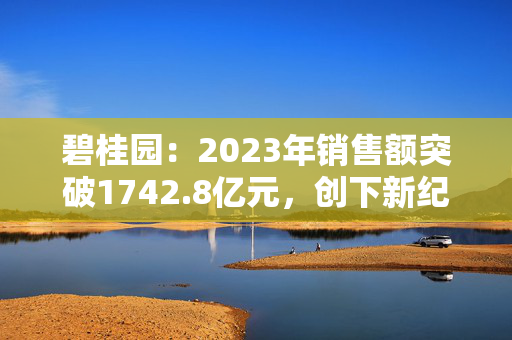 碧桂园：2023年销售额突破1742.8亿元，创下新纪录！