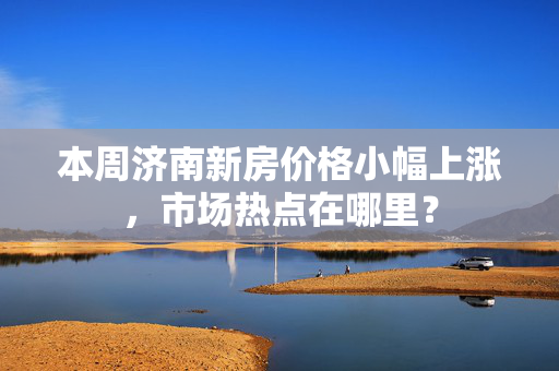 本周济南新房价格小幅上涨，市场热点在哪里？