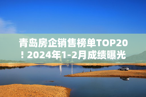 青岛房企销售榜单TOP20! 2024年1-2月成绩曝光