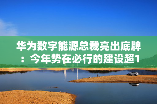 华为数字能源总裁亮出底牌：今年势在必行的建设超10万根充电桩