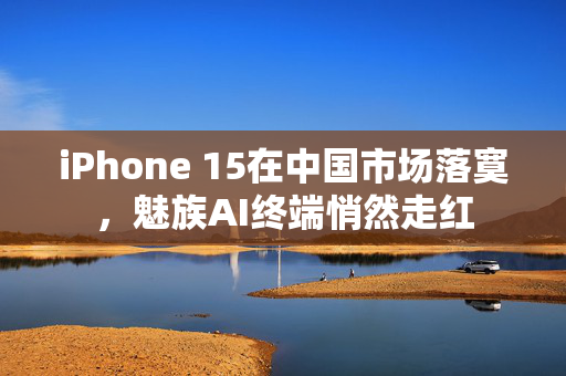 iPhone 15在中国市场落寞，魅族AI终端悄然走红