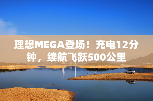 理想MEGA登场！充电12分钟，续航飞跃500公里