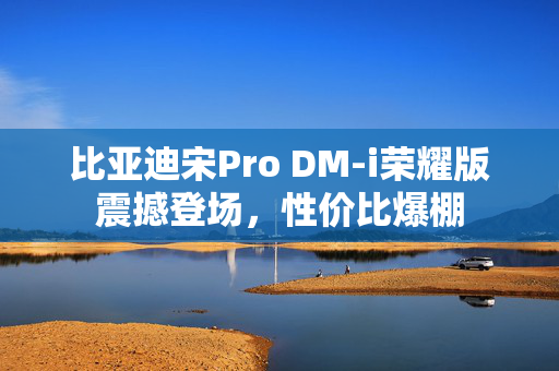 比亚迪宋Pro DM-i荣耀版震撼登场，性价比爆棚