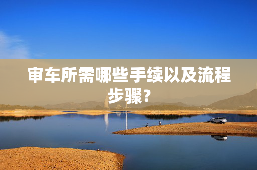 审车所需哪些手续以及流程步骤？