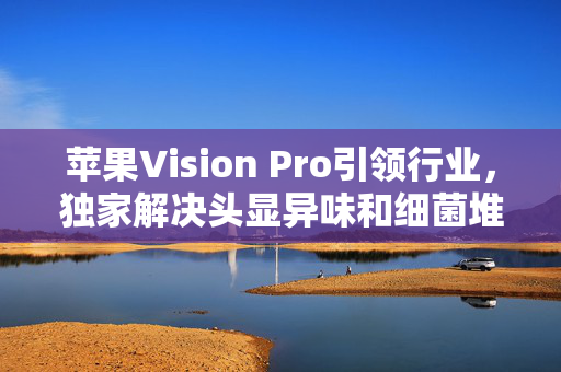 苹果Vision Pro引领行业，独家解决头显异味和细菌堆积难题