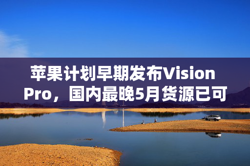 苹果计划早期发布Vision Pro，国内最晚5月货源已可期待