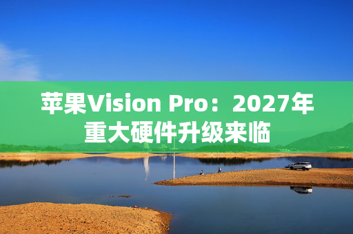 苹果Vision Pro：2027年重大硬件升级来临