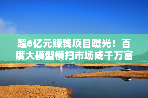 超6亿元赚钱项目曝光！百度大模型横扫市场成千万富豪炙手可热