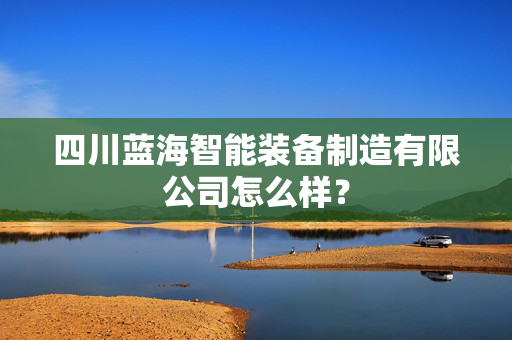 四川蓝海智能装备制造有限公司怎么样？