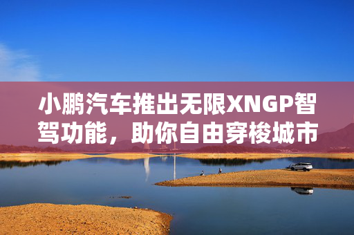 小鹏汽车推出无限XNGP智驾功能，助你自由穿梭城市