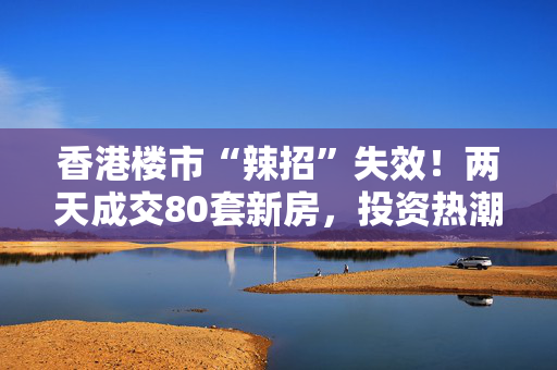 香港楼市“辣招”失效！两天成交80套新房，投资热潮再度兴起